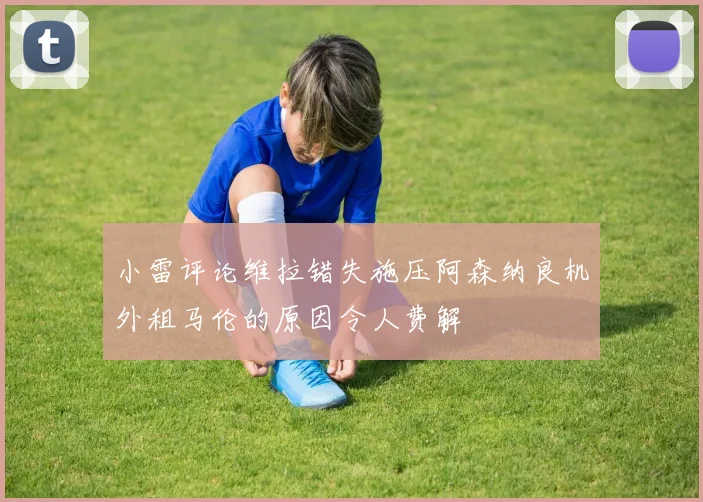小雷评论维拉错失施压阿森纳良机外租马伦的原因令人费解