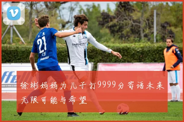 徐彬妈妈为儿子打9999分寄语未来无限可能与希望