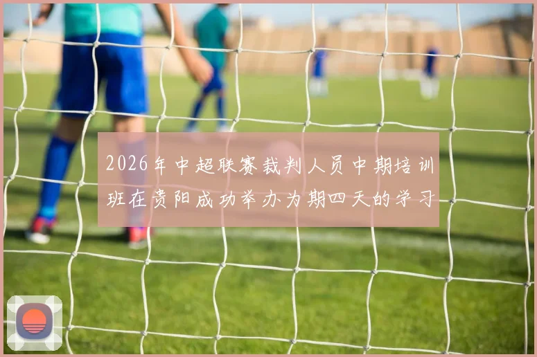 2026年中超联赛裁判人员中期培训班在贵阳成功举办为期四天的学习与交流活动