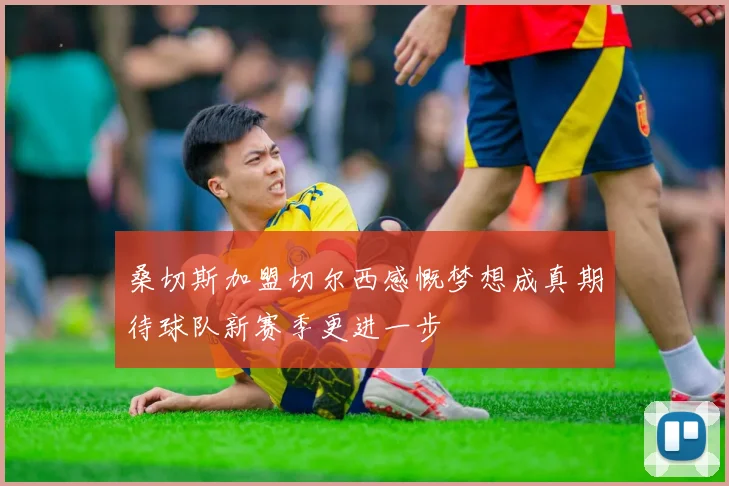 桑切斯加盟切尔西感慨梦想成真期待球队新赛季更进一步
