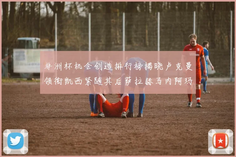 非洲杯机会创造排行榜揭晓卢克曼领衔凯西紧随其后萨拉赫马内阿玛德跻身前五