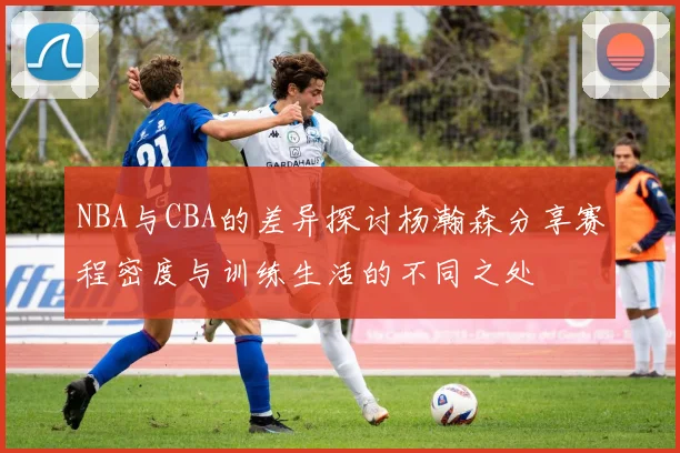 NBA与CBA的差异探讨杨瀚森分享赛程密度与训练生活的不同之处