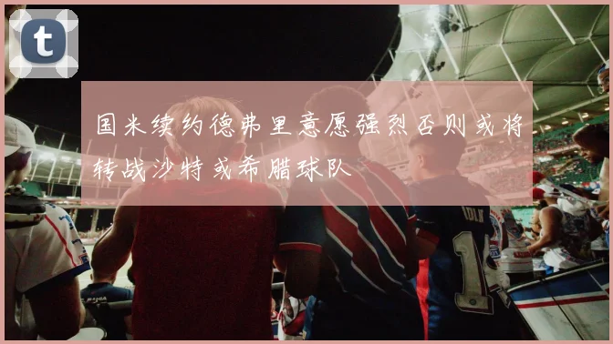 国米续约德弗里意愿强烈否则或将转战沙特或希腊球队
