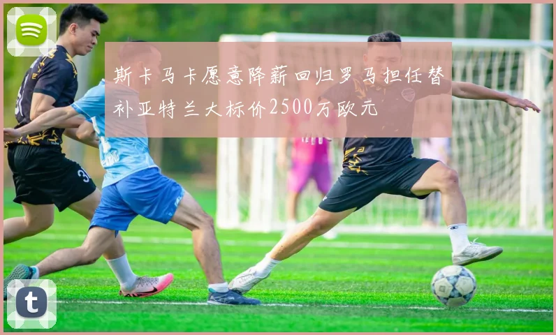 斯卡马卡愿意降薪回归罗马担任替补亚特兰大标价2500万欧元