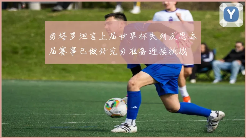 劳塔罗坦言上届世界杯失利反思本届赛事已做好充分准备迎接挑战