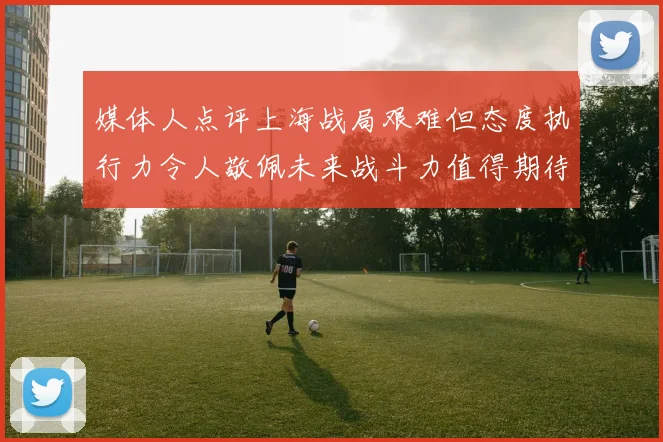 媒体人点评上海战局艰难但态度执行力令人敬佩未来战斗力值得期待