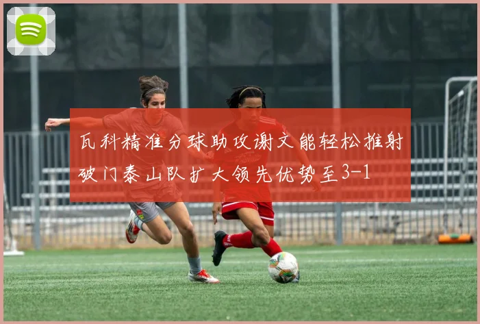 瓦科精准分球助攻谢文能轻松推射破门泰山队扩大领先优势至3-1