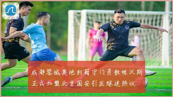 成都蓉城奥地利籍守门员教练汉斯正式加盟北京国安引发球迷热议